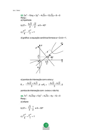 Jacir. J. Venturi


                    05. 3 x 2 − 10 xy + 3y 2 − 4 2 x + 12 2 y + 8 = 0
                    Resp.:
                    a) hipérbole
                            3 2     2
                    b) O' =      ,    e θ = 45 º
                             2     2 
                                     
                       x " 2 y" 2
                    c)      −     =1
                        4     1

                    d) gráfico: a equação canônica fornece a = 2 e b = 1.

                                                                        x''
                                                   y
                                        y''

                                                        2

                                              2
                                              2
                                                         O' 45º

                                              P1       3 2               x
                                                        2

                                              P2




                    e) pontos de interseção com o eixo y:
                         −6 2 +4 3            −6 2 −4 3 
                    P1 =          , 0  e P2 =          , 0
                             3                    3       
                                                          
                    pontos de interseção com o eixo x: não há.

                    06. 7 x − 6 3 xy + 13 y − 4 3 x − 4 y − 12 = 0
                           2               2

                    Resp.:
                    a) elipse

                             3 1
                    b) O' =   ,  e θ = 30º
                             2 2
                                

                         x "2 y "2
                    c)       +     =1
                          4    1
 