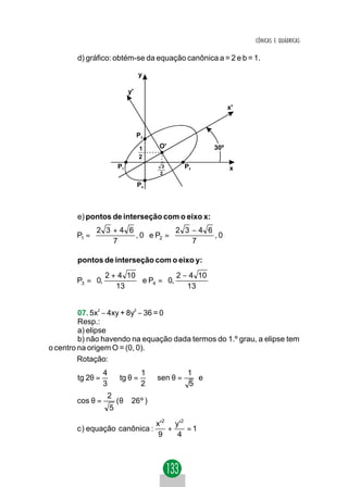 CÔNICAS E QUÁDRICAS

        d) gráfico: obtém-se da equação canônica a = 2 e b = 1.

                                 y

                            y'

                                                           x'



                                 P3

                                 1     O'            30º
                                 2
                       P1               3     P2           x
                                       2

                                 P4



        e) pontos de interseção com o eixo x:
             2 3 +4 6            2 3 −4 6 
        P1 =         , 0  e P2 =         , 0
                 7                   7      
                                            

        pontos de interseção com o eixo y:
              2 + 4 10                      
        P3 =  0,        e P4 =  0, 2 − 4 10 
                 13                   13    
                                            

         07. 5x2 − 4xy + 8y2 − 36 = 0
         Resp.:
         a) elipse
         b) não havendo na equação dada termos do 1.º grau, a elipse tem
o centro na origem O = (0, 0).
         Rotação:
                  4         1          1
        tg 2θ =     ⇒ tg θ = ⇒ sen θ =   e
                  3         2          5
                   2
        cos θ =        ( θ ≅ 26 º )
                   5

                                      x '2 y '2
        c ) equação canônica :            +     =1
                                       9    4
 