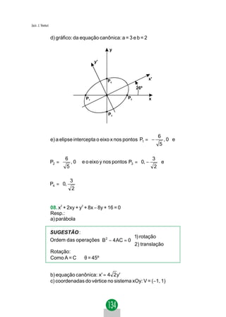 Jacir. J. Venturi


                    d) gráfico: da equação canônica: a = 3 e b = 2

                                                  y

                                           y'



                                                 P4                   x'

                                                                26º

                                      P1                   P2         x


                                                 P3




                                                                     6     
                    e) a elipse intercepta o eixo x nos pontos P1 =  −
                                                                        , 0 e
                                                                       5  

                          6                                       3 
                    P2 = 
                          5 , 0  e o eixo y nos pontos P3 =  0, −
                                                                     e
                                                                       
                                                                   2

                             3 
                    P4 =  0,
                               
                              2
                                


                    08. x2 + 2xy + y2 + 8x − 8y + 16 = 0
                    Resp.:
                    a) parábola

                    SUGESTÃO :
                                                      1) rotação
                    Ordem das operações B2 − 4 AC = 0 
                                                      2) translação
                    Rotação:
                    Como A = C ⇒ θ = 45º


                    b) equação canônica: x' = 4 2 y'
                    c) coordenadas do vértice no sistema xOy: V = (−1, 1)
 