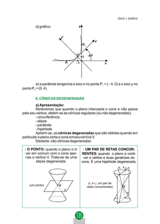 CÔNICAS E QUÁDRICAS

        d) gráfico:                       y


                            y'
                                                          x'
                                              P2


                                      V             45º
                                              1
                                 P1   −1                        x




         e) a parábola tangencia o eixo x no ponto P1 = (− 4, 0) e o eixo y no
ponto P2 = (0, 4).

        6. CÔNICAS DEGENERADAS
         a) Apresentação:
         Reiteramos que quando o plano intercepta o cone e não passa
pelo seu vértice, obtém-se as cônicas regulares (ou não degeneradas):
         - circunferência
         - elipse
         - parábola
         - hipérbole
         Apõem-se, as cônicas degeneradas que são obtidas quando em
particular o plano corta o cone emseuvértice V.
         Destarte, são cônicas degeneradas:

 - O PONTO: quando o plano α ti-               - UM PAR DE RETAS CONCOR-
  ver em comum com o cone ape-                RENTES: quando o plano α conti-
  nas o vértice V. Trata-se de uma             ver o vértice e duas geratrizes do
        elipse degenerada.                    cone. É uma hipérbole degenerada.
                                                                          r2 r1




                                                    (r1 e r2: um par de
    (um ponto)          V                          retas concorrentes)         V
                                 α
                                                                                   α
 