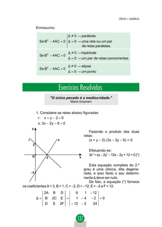 CÔNICAS E QUÁDRICAS


           Emresumo:

                                   ∆ ≠ 0 → parábola
             Se B2 − 4 AC = 0 ∆ = 0 → uma reta ou um par
                                      de retas paralelas.
                              ∆ ≠ 0 → hipérbole
             Se B2 − 4 AC > 0 
                              ∆ = 0 → um par de retas concorrentes.
                              ∆ ≠ 0 → elipse
             Se B2 − 4 AC < 0 
                              ∆ = 0 → um ponto



                          Exercícios Resolvidos
                     "O único pecado é a mediocridade."
                                    Marta Grayham


           1. Considere as retas abaixo figuradas:
           r : x + y − 2 = 0
           
           s : 3 x − 2y − 6 = 0
       y
                                                Fazendo o produto das duas
                                             retas:
   r                      s                     (x + y − 2) (3x − 2y − 6) = 0
       2
                                                Efetuando-se:
                                                3x + xy − 2y − 12x − 2y + 12 = 0 (*)
                                                  2         2
       O         2                       x

                                             Esta equação completa do 2.º
                                          grau é uma cônica, dita degene-
     −3                                   rada, e ipso facto o seu determi-
                                          nante ∆ deve ser nulo.
                                             De fato, a equação (*) fornece
os coeficientes A = 3, B = 1, C = −2, D = −12, E = −2 e F = 12.
                2A B          D        6  1 − 12
           ∆=    B 2C         E =      1 −4 −2 =0
                D     E       2F    − 12 − 2        24
 