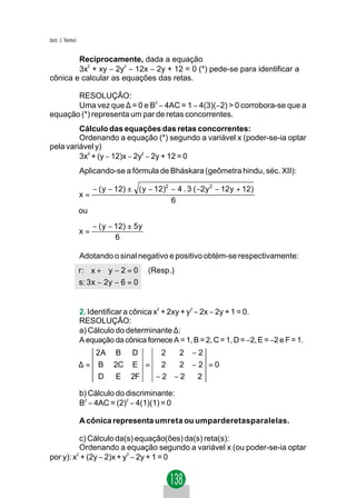 Jacir. J. Venturi


        Reciprocamente, dada a equação
        3x2 + xy − 2y2 − 12x − 2y + 12 = 0 (*) pede-se para identificar a
cônica e calcular as equações das retas.

       RESOLUÇÃO:
       Uma vez que ∆ = 0 e B2 − 4AC = 1 − 4(3)(−2) > 0 corrobora-se que a
equação (*) representa um par de retas concorrentes.
         Cálculo das equações das retas concorrentes:
         Ordenando a equação (*) segundo a variável x (poder-se-ia optar
pela variável y)
         3x2 + (y − 12)x − 2y2 − 2y + 12 = 0
                    Aplicando-se a fórmula de Bháskara (geômetra hindu, séc. XII):

                         − ( y − 12) ± ( y − 12)2 − 4 . 3 ( −2y 2 − 12y + 12)
                    x=
                                                  6
                    ou
                         − ( y − 12) ± 5 y
                    x=
                                 6

                    Adotando o sinal negativo e positivo obtém-se respectivamente:
                    r: x + y − 2 = 0         (Resp.)
                    s: 3 x − 2y − 6 = 0


                    2. Identificar a cônica x2 + 2xy + y2 − 2x − 2y + 1 = 0.
                    RESOLUÇÃO:
                    a) Cálculo do determinante ∆:
                    A equação da cônica fornece A = 1, B = 2, C = 1, D = −2, E = −2 e F = 1.
                          2A    B     D         2      2   −2
                    ∆=    B     2C E = 2   2 −2 =0
                          D      E 2F  −2 −2  2

                    b) Cálculo do discriminante:
                    B2 − 4AC = (2)2 − 4(1)(1) = 0

                    A cônica representa umreta ou umparderetasparalelas.

          c) Cálculo da(s) equação(ões) da(s) reta(s):
          Ordenando a equação segundo a variável x (ou poder-se-ia optar
por y): x2 + (2y − 2)x + y2 − 2y + 1 = 0
 