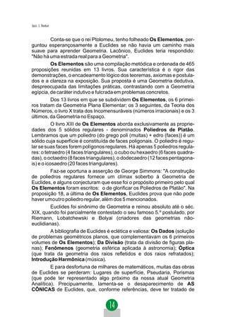 Jacir. J. Venturi


           Conta-se que o rei Ptolomeu, tenho folheado Os Elementos, per-
guntou esperançosamente a Euclides se não havia um caminho mais
suave para aprender Geometria. Lacônico, Euclides teria respondido:
"Não há uma estrada real para a Geometria".
           Os Elementos são uma compilação metódica e ordenada de 465
proposições reunidas em 13 livros. Sua característica é o rigor das
demonstrações, o encadeamento lógico dos teoremas, axiomas e postula-
dos e a clareza na exposição. Sua proposta é uma Geometria dedutiva,
despreocupada das limitações práticas, contrastando com a Geometria
egípcia, de caráter indutivo e fulcrada em problemas concretos.
           Dos 13 livros em que se subdividem Os Elementos, os 6 primei-
ros tratam da Geometria Plana Elementar; os 3 seguintes, da Teoria dos
Números, o livro X trata dos Incomensuráveis (números irracionais) e os 3
últimos, da Geometria no Espaço.
           O livro XIII de Os Elementos aborda exclusivamente as proprie-
dades dos 5 sólidos regulares - denominados Poliedros de Platão.
Lembramos que um poliedro (do grego poli (muitas) + edro (faces)) é um
sólido cuja superfície é constituída de faces poligonais. O poliedro é regu-
lar se suas faces forem polígonos regulares. Há apenas 5 poliedros regula-
res: o tetraedro (4 faces triangulares), o cubo ou hexaedro (6 faces quadra-
das), o octaedro (8 faces triangulares), o dodecaedro (12 faces pentagona-
is) e o icosaedro (20 faces triangulares).
           Faz-se oportuna a asserção de George Simmons: "A construção
de poliedros regulares fornece um clímax soberbo à Geometria de
Euclides, e alguns conjecturam que esse foi o propósito primeiro pelo qual
Os Elementos foram escritos: o de glorificar os Poliedros de Platão". Na
proposição 18, a última de Os Elementos, Euclides prova que não pode
haver umoutro poliedro regular, além dos 5 mencionados.
           Euclides foi sinônimo de Geometria e reinou absoluto até o séc.
XIX, quando foi parcialmente contestado o seu famoso 5.º postulado, por
Riemann, Lobatchewski e Bolyai (criadores das geometrias não-
euclidianas).
           A bibliografia de Euclides é eclética e valiosa: Os Dados (solução
de problemas geométricos planos, que complementavam os 6 primeiros
volumes de Os Elementos); Da Divisão (trata da divisão de figuras pla-
nas); Fenômenos (geometria esférica aplicada à astronomia); Óptica
(que trata da geometria dos raios refletidos e dos raios refratados);
Introdução Harmônica (música).
           E para desfortuna de milhares de matemáticos, muitas das obras
de Euclides se perderam: Lugares de superfície, Pseudaria, Porismas
(que pode ter representado algo próximo da nossa atual Geometria
Analítica). Precipuamente, lamenta-se o desaparecimento de AS
CÔNICAS de Euclides, que, conforme referências, deve ter tratado de
 