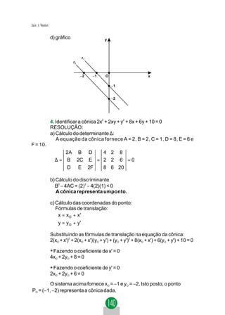 Jacir. J. Venturi


                    d) gráfico                       y



                                          r1
                                 r2


                                      −2        −1   O                     x

                                                         −1


                                                         −2




                    4. Identificar a cônica 2x2 + 2xy + y2 + 8x + 6y + 10 = 0
                    RESOLUÇÃO:
                    a) Cálculo do determinante ∆:
                       A equação da cônica fornece A = 2, B = 2, C = 1, D = 8, E = 6 e
F = 10.
                          2A B                 D   4 2        8
                      ∆ = B 2C                 E = 2 2        6   =0
                             D        E        2F    8 6 20

                    b) Cálculo do discriminante
                      B2 − 4AC = (2)2 − 4(2)(1) < 0
                       A cônica representa umponto.

                    c) Cálculo das coordenadas do ponto:
                       Fórmulas de translação:
                        x = x O + x'
                       
                        y = y O + y'

                    Substituindo as fórmulas de translação na equação da cônica:
                    2(xO + x')2 + 2(xO + x')(yO + y') + (yO + y')2 + 8(xO + x') + 6(yO + y') + 10 = 0

                    * Fazendo o coeficiente de x' = 0
                    4xO + 2yO + 8 = 0

                    * Fazendo o coeficiente de y' = 0
                    2xO + 2yO + 6 = 0

         O sistema acima fornece xO = −1 e yO = −2. Isto posto, o ponto
PO = (−1, −2) representa a cônica dada.
 