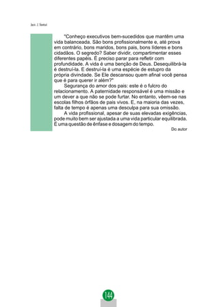 Jacir. J. Venturi


                          "Conheço executivos bem-sucedidos que mantêm uma
                    vida balanceada. São bons profissionalmente e, até prova
                    em contrário, bons maridos, bons pais, bons líderes e bons
                    cidadãos. O segredo? Saber dividir, compartimentar esses
                    diferentes papéis. É preciso parar para refletir com
                    profundidade. A vida é uma benção de Deus. Desequilibrá-la
                    é destruí-la. E destruí-la é uma espécie de estupro da
                    própria divindade. Se Ele descansou quem afinal você pensa
                    que é para querer ir além?"
                          Segurança do amor dos pais: este é o fulcro do
                    relacionamento. A paternidade responsável é uma missão e
                    um dever a que não se pode furtar. No entanto, vêem-se nas
                    escolas filhos órfãos de pais vivos. E, na maioria das vezes,
                    falta de tempo é apenas uma desculpa para sua omissão.
                          A vida profissional, apesar de suas elevadas exigências,
                    pode muito bem ser ajustada a uma vida particular equilibrada.
                    É uma questão de ênfase e dosagem do tempo.
                                                                          Do autor
 