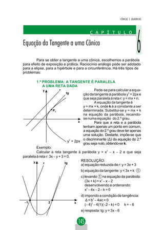 CÔNICAS E QUÁDRICAS



                                             C A P Í T U L O

Equação da Tangente a uma Cônica

        Para se obter a tangente a uma cônica, escolhemos a parábola
para efeito de exposição e prática. Raciocínio análogo pode ser adotado
para a elipse, para a hipérbole e para a circunferência. Há três tipos de
problemas:

         1.º PROBLEMA: A TANGENTE É PARALELA
             A UMA RETA DADA
             y            r                      Pede-se para calcular a equa-
                               tg        ção da tangente à parábola y2 = 2px e
                                         que seja paralela à reta r: y = mx + n.
                                                 A equação da tangente é
                                         y = mx + k, onde k é a constante a ser
                     PO                  determinada. Substitui-se y = mx + k
                                         na equação da parábola, recaindo-
                                         se numa equação do 2.º grau.
                                      x          Para que a reta e a parábola
                                         tenham apenas um ponto em comum,
                                         a equação do 2.º grau deve ter apenas
                                         uma solução. Destarte, impõe-se que
                                  2      o discriminante (∆) da equação do 2.º
                                y = 2px
                                         grau seja nulo, obtendo-se k.
         Exemplo:
         Calcular a reta tangente à parábola y = x2 − x − 2 e que seja
paralela à reta r: 3x − y + 3 = 0.
       y                                RESOLUÇÃO:
              r               tg
                                        a) equação reduzida de r: y = 3x + 3
                                       b) equação da tangente: y = 3x + k 1
                                       c) levando 1 na equação da parábola:
                                          (3x + k) = x2 − x − 2
                                          desenvolvendo e ordenando:
                                          x2 − 4x − 2 − k = 0
                                       d) impondo a condição de tangência:
                                          ∆ = b2 − 4ac = 0
 −1              2                x
                                          (− 4)2 − 4(1)(−2 − k) = 0 ⇒ k = − 6
                                       e) resposta: tg: y = 3x − 6
 