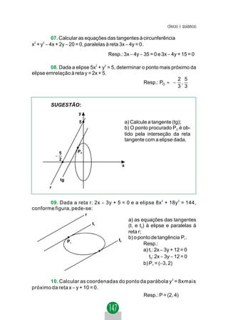 CÔNICAS E QUÁDRICAS

           07. Calcular as equações das tangentes à circunferência
x2 + y2 − 4x + 2y − 20 = 0, paralelas à reta 3x − 4y = 0.
                                        Resp.: 3x − 4y − 35 = 0 e 3x − 4y + 15 = 0

        08. Dada a elipse 5x2 + y2 = 5, determinar o ponto mais próximo da
elipse emrelação à reta y = 2x + 5.
                                                                 2 5
                                                    Resp.: PO =  − , 
                                                                 3 3


        SUGESTÃO:
                          y
                          5                           a) Calcule a tangente (tg);
                                                      b) O ponto procurado PO é ob-
                                                      tido pela interseção da reta
                                                      tangente com a elipse dada.

                5         PO
            −
                2
                                                  x


                tg
        r


       09. Dada a reta r: 2x − 3y + 5 = 0 e a elipse 8x 2 + 18y 2 = 144,
conforme figura, pede-se:
                               r
                                                       a) as equações das tangentes
                                   t1                  (t1 e t2) à elipse e paralelas à
                                                       reta r;
                                             t2
                                                       b) o ponto de tangência P1 .
                     P1
                                                                Resp.:
                                                                a) t1: 2x − 3y + 12 = 0
                                                                   t2: 2x − 3y − 12 = 0
                                                                b) P1 = (−3, 2)


       10. Calcular as coordenadas do ponto da parábola y 2 = 8xmais
próximo da reta x − y + 10 = 0.
                                             Resp.: P = (2, 4)
 