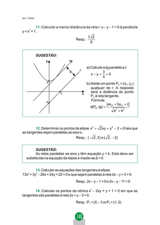 Jacir. J. Venturi


           11. Calcular a menor distância da reta r: x − y − 1 = 0 à parábola
y = x 2 + 1.
                                                   7 2
                                         Resp.:
                                                    8


                    SUGESTÃO:
                        y           tg

                                                  a) Calcule a tg paralela a r:
                                           r
                                    d                        3
                                                     x−y+ =0
                                                             4
                        1                        b) Adote um ponto PO = (xO, yO)
                                                    qualquer de r. A resposta
                                1
                                                    será a distância do ponto
                                               x
                                                    PO à reta tangente.
                        −1
                                                    Fórmula:
                                                                 ax O + byO + c
                                                    d(PO , tg) =
                                                                     a2 + b2



        12. Determinar os pontos da elipse x 2 + 2 xy + y 2 − 2 = 0 tais que
as tangentes sejam paralelas ao eixo x.
                                  Resp.: ( − 2 , 2) e ( 2 , − 2)


           SUGESTÃO:
           As retas paralelas ao eixo y têm equação y = k. Esta deve ser
     substituída na equação da elipse e impõe-se ∆ = 0.


         13. Calcular as equações das tangentes à elipse
13x2 + 3y2 − 26x + 24y + 22 = 0 e que sejam paralelas à reta 2x − y + 3 = 0.
                                         Resp.: 2x − y − 1 = 0 e 2x − y − 11 = 0

        14. Calcular os pontos da cônica x2 − 2xy + y + 1 = 0 em que as
tangentes são paralelas à reta 2x + y − 3 = 0.
                                         Resp.: P1 = (0, −1) e P2 = (1, 2)
 