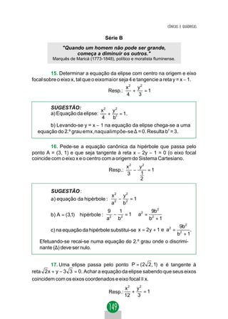 CÔNICAS E QUÁDRICAS

                                    Série B
              "Quando um homem não pode ser grande,
                   começa a diminuir os outros."
         Marquês de Maricá (1773-1848), político e moralista fluminense.


         15. Determinar a equação da elipse com centro na origem e eixo
focal sobre o eixo x, tal que o eixomaior seja 4 e tangencie a reta y = x − 1.
                                              x2 y2
                                     Resp.:     +   =1
                                              4   3

        SUGESTÃO:
                              x2 y2
        a) Equação da elipse:   + 2 = 1.
                              4  b
       b) Levando-se y = x − 1 na equação da elipse chega-se a uma
  equação do 2.º grau emx,naqualimpõe-se ∆ = 0. Resulta b2 = 3.

        16. Pede-se a equação canônica da hipérbole que passa pelo
ponto A = (3, 1) e que seja tangente à reta x − 2y − 1 = 0 (o eixo focal
coincide com o eixo x e o centro com a origem do Sistema Cartesiano.
                                              x2   y2
                                     Resp.:      −    =1
                                              3    1
                                                   2

         SUGESTÃO :
                                       x2 y2
         a) equação da hipérbole :       −   =1
                                       a2 b2
                                    9     1            9b2
        b) A = (3,1)∈ hipérbole :       − 2 = 1 ⇒ a2 = 2
                                    a 2
                                         b            b +1
                                                              9b2
        c) na equação da hipérbole substitui-se x = 2y + 1 e a =
                                                              2
                                                                   .
                                                            b2 + 1
   Efetuando-se recai-se numa equação do 2.º grau onde o discrimi-
   nante (∆) deve ser nulo.


        17. Uma elipse passa pelo ponto P = ( 2 2 , 1) e é tangente à
reta 2 x + y − 3 3 = 0. Achar a equação da elipse sabendo que seus eixos
coincidem com os eixos coordenados e eixo focal ≡ x.
                                              x2 y2
                                     Resp.:      +   =1
                                              12   3
 