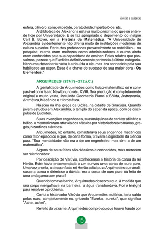 CÔNICAS E QUÁDRICAS


esfera, cilindro, cone, elipsóide, parabolóide, hiperbolóide, etc.
         A Biblioteca de Alexandria estava muito próxima do que se enten-
de hoje por Universidade. E se faz apropriado o depoimento do insigne
Carl B. Boyer, em a História da Matemática: "A Universidade de
Alexandria evidentemente não diferia muito de instituições modernas de
cultura superior. Parte dos professores provavelmente se notabilizou na
pesquisa, outros eram melhores como administradores e outros ainda
eram conhecidos pela sua capacidade de ensinar. Pelos relatos que pos-
suímos, parece que Euclides definitivamente pertencia à última categoria.
Nenhuma descoberta nova é atribuída a ele, mas era conhecido pela sua
habilidade ao expor. Essa é a chave do sucesso de sua maior obra - Os
Elementos."

        ARQUIMEDES (287(?) – 212 a.C.)
          A genialidade de Arquimedes como físico-matemático só é com-
parável com Isaac Newton, no séc. XVIII. Sua produção é completamente
original e muito vasta, incluindo Geometria Plana e Sólida, Astronomia,
Aritmética,Mecânica e Hidrostática.
          Nasceu na ilha grega da Sicília, na cidade de Siracusa. Quando
jovem estudou em Alexandria, o templo do saber da época, com os discí-
pulos de Euclides.
          Suas invenções engenhosas, suasmáquinas de caráter utilitário e
bélico, o memorizaram através dos séculos por historiadores romanos, gre-
gos, bizantinos e árabes.
          Arquimedes, no entanto, considerava seus engenhos mecânicos
como fator episódico e que, de certa forma, tiravam a dignidade da ciência
pura. "Sua mentalidade não era a de um engenheiro, mas sim, a de um
matemático".
          Alguns de seus feitos são clássicos e conhecidos, mas merecem
ser relembrados:
          Por descrição de Vitrúvio, conhecemos a história da coroa do rei
Herão. Este havia encomendado a um ourives uma coroa de ouro puro.
Uma vez pronta, o desconfiado rei Herão solicitou a Arquimedes que anali-
sasse a coroa e dirimisse a dúvida: era a coroa de ouro puro ou feita de
uma amálgama com prata?
          Quando tomava banho, Arquimedes observou que, à medida que
seu corpo mergulhava na banheira, a água transbordava. Foi o insight
para resolver o problema.
          Conta o historiador Vitrúvio que Arquimedes, eufórico, teria saído
pelas ruas, completamente nu, gritando "Eureka, eureka", que significa
"Achei, achei".
          Refeito do vexame, Arquimedes comprovou que houve fraude por
 