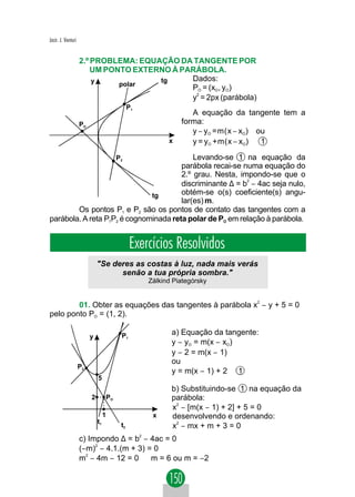 Jacir. J. Venturi


                    2.º PROBLEMA: EQUAÇÃO DA TANGENTE POR
                        UM PONTO EXTERNO À PARÁBOLA.
                        y             tg      Dados:
                              polar          PO = (xO, yO)
                                             y2 = 2px (parábola)
                                             
                                             P1
                                                               A equação da tangente tem a
                    PO                                      forma:
                                                               y − yO =m(x − xO) ou
                                                        x      y = yO +m(x − xO)  1

                                       P2  Levando-se 1 na equação da
                                       parábola recai-se numa equação do
                                       2.º grau. Nesta, impondo-se que o
                                       discriminante ∆ = b − 4ac seja nulo,
                                                          2


                              tg       obtém-se o(s) coeficiente(s) angu-
                                       lar(es) m.
        Os pontos P1 e P2 são os pontos de contato das tangentes com a
parábola. A reta P1P2 é cognominada reta polar de PO em relação à parábola.


                                             Exercícios Resolvidos
                             "Se deres as costas à luz, nada mais verás
                                   senão a tua própria sombra."
                                                  Zálkind Piategórsky


        01. Obter as equações das tangentes à parábola x2 − y + 5 = 0
pelo ponto PO = (1, 2).

                                        P1               a) Equação da tangente:
                         y
                                                         y − yO = m(x − xO)
                                                         y − 2 = m(x − 1)
                                                         ou
                    P2
                                                         y = m(x − 1) + 2 1
                             5
                                                         b) Substituindo-se 1 na equação da
                         2        PO                     parábola:
                                                         x2 − [m(x − 1) + 2] + 5 = 0
                                  1                x     desenvolvendo e ordenando:
                             t1
                                        t2               x2 − mx + m + 3 = 0
                    c) Impondo ∆ = b2 − 4ac = 0
                    (−m)2 − 4.1.(m + 3) = 0
                    m2 − 4m − 12 = 0 ⇒ m = 6 ou m = −2
 