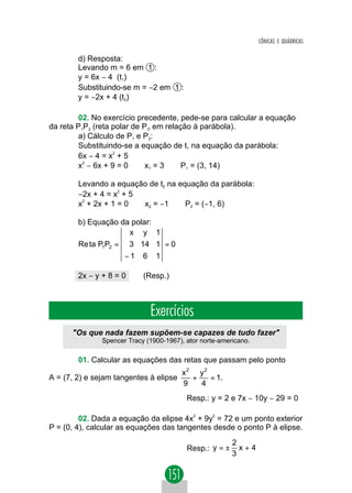 CÔNICAS E QUÁDRICAS

        d) Resposta:
        Levando m = 6 em 1 :
        y = 6x − 4 (t1)
        Substituindo-se m = −2 em 1 :
        y = −2x + 4 (t2)

        02. No exercício precedente, pede-se para calcular a equação
da reta P1P2 (reta polar de PO em relação à parábola).
        a) Cálculo de P1 e P2:
        Substituindo-se a equação de t1 na equação da parábola:
        6x − 4 = x2 + 5
        x2 − 6x + 9 = 0 ⇒ x1 = 3 ⇒ P1 = (3, 14)

        Levando a equação de t2 na equação da parábola:
        −2x + 4 = x2 + 5
        x2 + 2x + 1 = 0 ⇒ x2 = −1 ⇒ P2 = (−1, 6)

        b) Equação da polar:
                     x y 1
        Re ta P1P2 = 3 14 1 = 0
                      −1    6    1

        2x − y + 8 = 0      (Resp.)



                                Exercícios
      "Os que nada fazem supõem-se capazes de tudo fazer"
               Spencer Tracy (1900-1967), ator norte-americano.

        01. Calcular as equações das retas que passam pelo ponto
                                        x2 y2
A = (7, 2) e sejam tangentes à elipse     +   = 1.
                                        9   4
                                          Resp.: y = 2 e 7x − 10y − 29 = 0

         02. Dada a equação da elipse 4x2 + 9y2 = 72 e um ponto exterior
P = (0, 4), calcular as equações das tangentes desde o ponto P à elipse.
                                                         2
                                          Resp.: y = ±     x+4
                                                         3
 