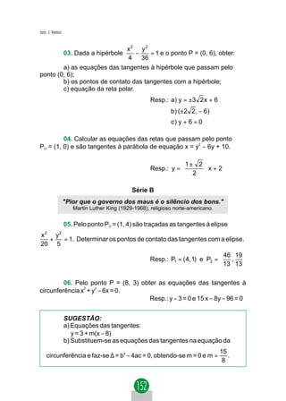 Jacir. J. Venturi


                              x2 y2
                                  −   = 1 e o ponto P = (0, 6), obter:
                    03. Dada a hipérbole
                              4 36
        a) as equações das tangentes à hipérbole que passam pelo
ponto (0, 6);
        b) os pontos de contato das tangentes com a hipérbole;
        c) equação da reta polar.
                                                       Resp.: a) y = ±3 2 x + 6
                                                               b ) ( ±2 2 , − 6 )
                                                               c) y + 6 = 0

         04. Calcular as equações das retas que passam pelo ponto
PO = (1, 0) e são tangentes à parábola de equação x = y2 − 6y + 10.

                                                                  1± 2 
                                                       Resp.: y =      x+2
                                                                   2 
                                                                       

                                               Série B
                    "Pior que o governo dos maus é o silêncio dos bons."
                       Martin Luther King (1929-1968), religioso norte-americano.


                    05. Pelo ponto PO = (1, 4) são traçadas as tangentes à elipse
   2           2
x   y
  +   = 1. Determinar os pontos de contato das tangentes com a elipse.
20 5
                                                                                  46 19 
                                                      Resp.: P1 = ( 4, 1) e P2 =    ,   
                                                                                  13 13 

         06. Pelo ponto P = (8, 3) obter as equações das tangentes à
circunferência x2 + y2 − 6x = 0.
                                      Resp.: y − 3 = 0 e 15 x − 8y − 96 = 0


                    SUGESTÃO:
                    a) Equações das tangentes:
                       y = 3 + m(x − 8)
                    b) Substituem-se as equações das tangentes na equação da
                                                                                    15
     circunferência e faz-se ∆ = b2 − 4ac = 0, obtendo-se m = 0 e m =                  .
                                                                                     8
 