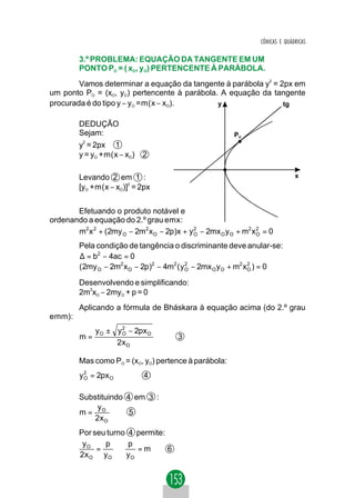 CÔNICAS E QUÁDRICAS

         3.º PROBLEMA: EQUAÇÃO DA TANGENTE EM UM
         PONTO PO = ( xO, yO) PERTENCENTE À PARÁBOLA.
        Vamos determinar a equação da tangente à parábola y2 = 2px em
um ponto PO = (xO, yO) pertencente à parábola. A equação da tangente
procurada é do tipo y − yO =m(x − xO).        y                 tg


         DEDUÇÃO
         Sejam:                                           PO
        y2 = 2px 1
        y = y +m(x − x )    2
             O        O




         Levando 2 em 1 :                                                        x
         [yO +m(x − xO)]2 = 2px


       Efetuando o produto notável e
ordenando a equação do 2.º grau emx:
       m2 x 2 + ( 2my O − 2m2 x O − 2p)x + y O − 2mx O y O + m2 x 2 = 0
                                             2
                                                                  O

         Pela condição de tangência o discriminante deve anular-se:
         ∆ = b2 − 4ac = 0
         ( 2my O − 2m2 x O − 2p)2 − 4m2 ( y O − 2mx O y O + m2 x O ) = 0
                                            2                    2


         Desenvolvendo e simplificando:
         2m2xO − 2myO + p = 0
         Aplicando a fórmula de Bháskara à equação acima (do 2.º grau
emm):
              y O ± y 2 − 2px O
         m=           O
                                        3
                    2xO

         Mas como PO = (xO, yO) pertence à parábola:
         y O = 2px O
           2
                             4

         Substituindo 4 em 3 :
             y
         m= O          5
            2xO
         Por seu turno 4 permite:
          yO    p      p
              =     ⇒    =m       6
         2xO yO       yO
 