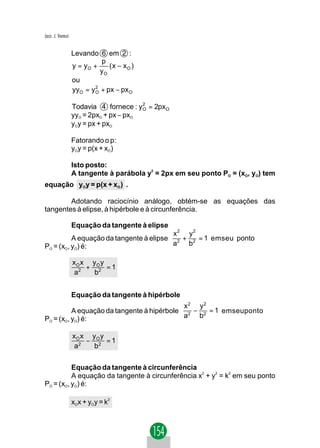 Jacir. J. Venturi


                    Levando 6 em 2 :
                              p
                    y = yO +     ( x − xO )
                              yO
                    ou
                    yyO = y O + px − px O
                            2



                    Todavia 4 fornece : y O = 2pxO
                                          2

                    yyO = 2pxO + px − pxO
                    yOy = px + pxO

                    Fatorando o p:
                    yOy = p(x + xO)

                    Isto posto:
                    A tangente à parábola y2 = 2px em seu ponto PO = (xO, yO) tem
equação yOy = p(x + xO ) .

        Adotando raciocínio análogo, obtém-se as equações das
tangentes à elipse, à hipérbole e à circunferência.

                    Equação da tangente à elipse
                                         x 2 y2
          A equação da tangente à elipse 2 + 2 = 1 emseu ponto
PO = (xO, yO) é:                         a   b

                    xO x yO y
                        + 2 =1
                    a2    b


                    Equação da tangente à hipérbole
                                            x 2 y2
          A equação da tangente à hipérbole 2 − 2 = 1 emseuponto
PO = (xO, yO) é:                            a   b

                    xO x yO y
                        − 2 =1
                    a2    b


          Equação da tangente à circunferência
          A equação da tangente à circunferência x2 + y2 = k2 em seu ponto
PO = (xO, yO) é:

                    xOx + yOy = k2
 