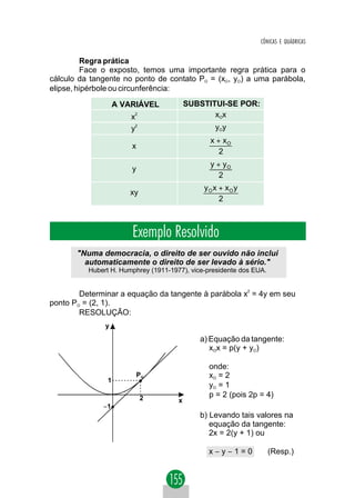 CÔNICAS E QUÁDRICAS


         Regra prática
         Face o exposto, temos uma importante regra prática para o
cálculo da tangente no ponto de contato PO = (xO, yO) a uma parábola,
elipse, hipérbole ou circunferência:

                    A VARIÁVEL            SUBSTITUI-SE POR:
                        x2                       xOx
                        y2                       yOy
                                                x + xO
                        x
                                                   2
                                                y + yO
                        y
                                                   2
                                              yO x + xO y
                       xy
                                                   2



                        Exemplo Resolvido
       "Numa democracia, o direito de ser ouvido não inclui
         automaticamente o direito de ser levado à sério."
          Hubert H. Humphrey (1911-1977), vice-presidente dos EUA.


        Determinar a equação da tangente à parábola x2 = 4y em seu
ponto PO = (2, 1).
        RESOLUÇÃO:
               y

                                             a) Equação da tangente:
                                                xOx = p(y + yO)

                                               onde:
                            PO                 xO = 2
                1
                                               yO = 1
                             2                 p = 2 (pois 2p = 4)
                                      x
              −1
                                             b) Levando tais valores na
                                                equação da tangente:
                                                2x = 2(y + 1) ou

                                               x−y−1=0               (Resp.)
 