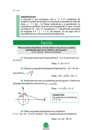 Jacir. J. Venturi



                    OBSERVAÇAO:
                    A exemplo o que aconteceu com o 1.º e 2.º problemas de
                    tangência, poder-se-ia utilizar na resolução a equação do feixe de
                    retas: y − 1 = m(x − 2). Nesta, isolando-se y e substituindo na
                    equação da parábola, recai-se numa equação do 2.º grau, na qual
                    se impõe ∆ = b2 − 4ac = 0, resultando m = 1. Igualmente a equação
                    da tangente é x − y − 1 = 0. Tal método, via de regra não é
                    aconselhável, por ser excessivamente laborioso.



                                           Exercícios
           "Na economia brasileira a lei da oferta e da procura acabou
                  substituída pela lei do infarto e da loucura".
                                Ivone Capuano, médica e empresária.


         01. Equação datangente à parábola y − 2 x = 0 e m s e u p o n t o
                                                              2


 A = (2,2).
                                                       Resp.: x − 2y + 2 = 0

                    02. Calcular a equação da tangente à hipérbole 9x2 − 4y2 = 36 em
                      
seu ponto P =  3, 3 5 .
                   2 
                                                     Resp.: 27 x − 6 5 y − 36 = 0

       03. Abaixo tem-se uma circunferência de raio igual a 3. Pede-se a
equação da tangente emseuponto PO = (1, 2 2 ).
                     y
                                                       Resp.: x + 2 2 y − 9 = 0

             tg           PO
                                                        SUGESTÃO:
                    2 2
                                              x         Equação da circunferência:
                          1                             x2 + y2 = 9




         04. Obter a equação da tangente à circunferência
x + y − 6x + 2y − 3 = 0 no ponto PO = (6, 1) pertencente à circunferência.
 2   2




                                                       Resp.: 3x + 2y − 20 = 0
 