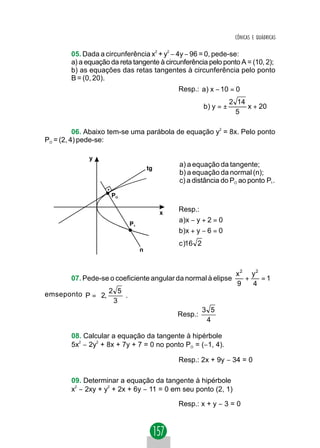 CÔNICAS E QUÁDRICAS


        05. Dada a circunferência x2 + y2 − 4y − 96 = 0, pede-se:
        a) a equação da reta tangente à circunferência pelo ponto A = (10, 2);
        b) as equações das retas tangentes à circunferência pelo ponto
        B = (0, 20).
                                              Resp.: a) x − 10 = 0
                                                                   2 14
                                                        b) y = ±        x + 20
                                                                     5

          06. Abaixo tem-se uma parábola de equação y2 = 8x. Pelo ponto
PO = (2, 4) pede-se:

              y
                                     tg
                                              a) a equação da tangente;
                                              b) a equação da normal (n);
                                              c) a distância do PO ao ponto P1 .

                     PO

                                          x
                                              Resp.:
                            P1
                                              a )x − y + 2 = 0
                                              b )x + y − 6 = 0
                                              c )16 2
                                 n



                                                                     x2 y2
        07. Pede-se o coeficiente angular da normal à elipse           +   =1
                                                                     9   4
                      
emseponto P =  2, 2 5 .
                   3 
                      
                                                        3 5
                                              Resp.:
                                                         4

        08. Calcular a equação da tangente à hipérbole
        5x2 − 2y2 + 8x + 7y + 7 = 0 no ponto PO = (−1, 4).

                                              Resp.: 2x + 9y − 34 = 0

        09. Determinar a equação da tangente à hipérbole
        x2 − 2xy + y2 + 2x + 6y − 11 = 0 em seu ponto (2, 1)

                                              Resp.: x + y − 3 = 0
 