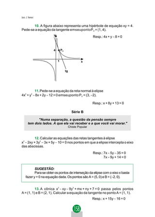 Jacir. J. Venturi


       10. A figura abaixo representa uma hipérbole de equação xy = 4.
Pede-se a equação da tangente emseupontoPO = (1, 4).
                         y
                                                            Resp.: 4x + y − 8 = 0


                         4       PO


                             1                      x


                                      tg




          11. Pede-se a equação da reta normal à elipse
4x2 + y2 − 8x + 2y − 12 = 0 emseuponto PO = (3, −2).

                                                            Resp.: x + 8y + 13 = 0

                                             Série B

               "Numa separação, a questão da pensão sempre
         tem dois lados. A que ela vai receber e a que você vai morar."
                                           Chiste Popular


          12. Calcular as equações das retas tangentes à elipse
x2 − 2xy + 3y2 − 3x + 5y − 10 = 0 nos pontos em que a elipse intercepta o eixo
das abscissas.
                                                            Resp.: 7x − 5y − 35 = 0
                                                                   7x − 9y + 14 = 0


            SUGESTÃO:
            Para se obter os pontos de interseção da elipse com o eixo x basta
     fazer y = 0 na equação dada. Os pontos são A = (5, 0) e B = (−2, 0).


          13. A cônica x2 − xy − 9y2 + mx + ny + 7 = 0 passa pelos pontos
A = (1, 1) e B = (2, 1). Calcular a equação da tangente no ponto A = (1, 1).
                                                            Resp.: x + 15y − 16 = 0
 