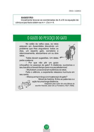 CÔNICAS E QUÁDRICAS



     SUGESTÃO:
     Inicialmente leva-se as coordenadas de A e B na equação da
cônica e ipso facto obtém-se m = −2 e n = 4.




           O GUIZO DO PESCOÇO DO GATO
          No sótão da velha casa, os ratos
   estavam em Assembléia discutindo um
   problema que lhes angustiava: todos os
   dias, um esperto gato, sorrateira e
   silenciosamente, abocanhava um ou dois
   ratos.
          Todos davam sugestões. Um deles
   pede a palavra:
          – Por que não pôr um guizo
   (chocalho) no pescoço do gato? À distância, ouviremos o
   seu barulho e haverá tempo para nos escafedermos!
          –Muitobem,ovacionaram eufóricos os ratos.
          Feito o silêncio, a experiente ratazana murmura em
   seu canto:
          –Masquemporáoguizonopescoço do gato?
                        Moral da história: Entre as palavras e a
                 ação há uma longa distância.
                                 Adaptado pelo autor de uma fábula do
                    escritor francês Jean de La Fontaine (1621-1695).
 