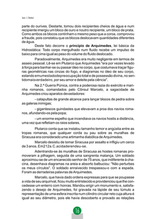 Jacir. J. Venturi


parte do ourives. Destarte, tomou dois recipientes cheios de água e num
recipiente imergiu um bloco de ouro e noutro recipiente, um bloco de prata.
Como ambos os blocos continham o mesmo peso que a coroa, comprovou
a fraude, pois constatou que os blocos deslocavam quantidades diferentes
de água.
         Deste fato decorre o princípio de Arquimedes, lei básica da
Hidrostática: Todo corpo mergulhado num fluido recebe um impulso de
baixo para cima igual ao peso do volume do fluido deslocado.
         Paradoxalmente, Arquimedes era muito negligente em termos de
asseio pessoal. Lê-se em Plutarco que Arquimedes "era por vezes levado
à força para banhar-se ou passar óleo no corpo, que costumava traçar figu-
ras geométricas nas cinzas do fogo, e diagramas no óleo de seu corpo,
estando emumestadodepreocupação total e de possessão divina, no sen-
tidomaisverdadeiro, por seu amor e deleite pela ciência".
       Na 2.ª Guerra Púnica, contra a poderosa razia do exército e mari-
nha romanos, comandados pelo Cônsul Marcelo, a sagacidade de
Arquimedes criou aparatos devastadores:
        - catapultas de grande alcance para lançar blocos de pedra sobre
as galeras inimigas;
        - gigantescos guindastes que elevavam a proa dos navios roma-
nos, afundando-os pela popa;
       - um enorme espelho que incendiava os navios hostis a distância,
uma vez que refletiam os raios solares.
         Plutarco conta que se instalou tamanho temor e angústia entre as
tropas romanas, que qualquer corda ou pau sobre as muralhas de
Siracusa era considerado uma artimanha diabólica de Arquimedes.
         Marcelo desistiu de tomar Siracusa por assalto e infligiu um cerco
de 3 anos. Em212a.C.acidaderendeu-se.
         Adentrando-se às muralhas de Siracusa as hostes romanas pro-
moveram a pilhagem, seguida de uma sangrenta matança. Um soldado
aproximou-se de um encanecido senhor de 75 anos, que indiferente à cha-
cina, desenhava diagramas na areia e absorto balbuciou: "Não perturbes
os meus círculos". O soldado enraivecido trespassou-o com a espada.
Foram as derradeiras palavras de Arquimedes.
         Marcelo, que havia dado ordens expressas para que se poupasse
a vida de seu arquirival, ficou muito entristecido e providenciou que lhe con-
cedesse um enterro com honras. Mandou erigir um monumento e, satisfa-
zendo o desejo de Arquimedes, foi gravada na lápide de seu túmulo a
representação de uma esfera inscrita num cilindro circular reto cuja altura é
igual ao seu diâmetro, pois ele havia descoberto e provado as relações
 