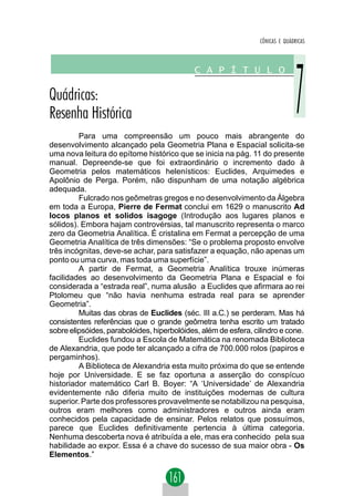 CÔNICAS E QUÁDRICAS




         Para uma compreensão um pouco mais abrangente do
desenvolvimento alcançado pela Geometria Plana e Espacial solicita-se
uma nova leitura do epítome histórico que se inicia na pág. 11 do presente
manual. Depreende-se que foi extraordinário o incremento dado à
Geometria pelos matemáticos helenísticos: Euclides, Arquimedes e
Apolônio de Perga. Porém, não dispunham de uma notação algébrica
adequada.
         Fulcrado nos geômetras gregos e no desenvolvimento da Álgebra
em toda a Europa, Pierre de Fermat conclui em 1629 o manuscrito Ad
locos planos et solidos isagoge (Introdução aos lugares planos e
sólidos). Embora hajam controvérsias, tal manuscrito representa o marco
zero da Geometria Analítica. É cristalina em Fermat a percepção de uma
Geometria Analítica de três dimensões: “Se o problema proposto envolve
três incógnitas, deve-se achar, para satisfazer a equação, não apenas um
ponto ou uma curva, mas toda uma superfície”.
         A partir de Fermat, a Geometria Analítica trouxe inúmeras
facilidades ao desenvolvimento da Geometria Plana e Espacial e foi
considerada a “estrada real”, numa alusão a Euclides que afirmara ao rei
Ptolomeu que “não havia nenhuma estrada real para se aprender
Geometria”.
         Muitas das obras de Euclides (séc. III a.C.) se perderam. Mas há
consistentes referências que o grande geômetra tenha escrito um tratado
sobre elipsóides, parabolóides, hiperbolóides, além de esfera, cilindro e cone.
         Euclides fundou a Escola de Matemática na renomada Biblioteca
de Alexandria, que pode ter alcançado a cifra de 700.000 rolos (papiros e
pergaminhos).
         A Biblioteca de Alexandria esta muito próxima do que se entende
hoje por Universidade. E se faz oportuna a asserção do conspícuo
historiador matemático Carl B. Boyer: “A ‘Universidade’ de Alexandria
evidentemente não diferia muito de instituições modernas de cultura
superior. Parte dos professores provavelmente se notabilizou na pesquisa,
outros eram melhores como administradores e outros ainda eram
conhecidos pela capacidade de ensinar. Pelos relatos que possuímos,
parece que Euclides definitivamente pertencia à última categoria.
Nenhuma descoberta nova é atribuída a ele, mas era conhecido pela sua
habilidade ao expor. Essa é a chave do sucesso de sua maior obra - Os
Elementos.”
 