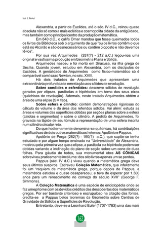 Jacir. J. Venturi


          Alexandria, a partir de Euclides, até o séc. IV d.C., reinou quase
absoluta não só como a mais eclética e cosmopolita cidade da antigüidade,
mas também como principal centro da produção matemática.
          Em 640 d.C., o califa Omar mandou que fosse queimados todos
os livros da Biblioteca sob o argumento de que “ou os livros contêm o que
está no Alcorão e são desnecessários ou contêm o oposto e não devemos
lê-los”.
          Por sua vez Arquimedes (287(?) - 212 a.C.) legou-nos uma
original e vastíssima produção emGeometria Plana e Sólida.
          Arquimedes nasceu e foi morto em Siracusa, na ilha grega de
Secília. Quando jovem, estudou em Alexandria, com os discípulos de
Euclides. A genialidade de Arquimedes como físico-matemático só é
comparável com Isaac Newton, no séc. XVIII.
          Há dois tratados de Arquimedes que apresentam uma
extraordinária profundidade emrelação aos sólidos de revolução.
          Sobre conóides e esferóides: descreve sólidos de revolução
gerados por elipses, parábolas e hipérboles em torno dos seus eixos
(quádricas de revolução). Ademais, neste tratado Arquimedes obtém a
área de uma elipse (S = πab).
          Sobre esfera e cilindro: contém demonstrações rigorosas do
cálculo do volume e da área dos referidos sólidos. Vai além: estuda as
áreas e volumes das superfícies obtidas por seções planas sobre a esfera
(calotas e segmentos) e sobre o cilindro. A pedido de Arquimedes, foi
gravada na lápide de seu túmulo a representação de uma esfera inscrita
num cilindro circular reto.
          Do que hodiernamente denomina-se quádricas, há contribuições
significativas de dois outros matemáticos helenos: Apolônio e Pappus.
          Apolônio de Perga (262(?) - 190(?) a.C.), que supõe-se tenha
estudado e por algum tempo ensinado na “Universidade” de Alexandria,
mostrou pela primeira vez que a elipse, a parábola e a hipérbole podem ser
obtidas variando a inclinação do plano de seção sobre um cone de duas
folhas. Para gáudio de todos, sua monumental obra AS CÔNICAS
sobreviveu praticamente incólume: dos oito livros apenas um se perdeu.
          Pappus (séc. IV d.C.) viveu quando a matemática grega dava
seus últimos suspiros. Escreveu Coleção Matemática, que infelizmente
foi um “requiem da matemática grega, porque depois de Pappus, a
matemática estiolou e quase desapareceu, e teve de esperar por 1.300
anos para um renascimento no começo do século XVII” (George F.
Simmons).
          A Coleção Matemática é uma espécie de enciclopédia onde se
faz umepítome com os devidos créditos das descobertas dos matemáticos
gregos. Por ser bastante criterioso e escrupuloso na citação das fontes,
credita-se a Pappus belos teoremas da Geometria sobre Centros de
Gravidade de Sólidos e Superfícies de Revolução.
          Entretanto, deve-se a Leonhard Euler (1707-1783) uma das mais
 