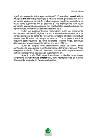 CÔNICAS E QUÁDRICAS

significativas contribuições à geometria no E3. Em seu livro Introductio in
Analysin Infinitorum (Introdução à Análise Infinita, publicada em 1748)
apresenta a primeira exposição em livro-texto de quádricas, considerando
estas como superfícies do 2.º grau no E3. No mencionado livro, Euler
apresenta as equações dos cones, dos parabolóides, dos elipsóides e dos
hiperbolóides, utilizando o sistema cartesiano no E3.
         Euler, um prolificentíssimo matemático, suíço de nascimento,
escrevia em média 800 páginas por ano e a coletânea completa de suas
obras é composta de cerca de 75 volumes. Em plena atividade intelectual,
morreu aos 76 anos, sendo que os últimos 17 anos passou em total
cegueira (conseqüência de uma catarata). Mesmo cego, continuou
ditando suas descobertas matemáticas aos seus 13 filhos.
         Euler se ocupou com praticamente todos os ramos então
conhecidos da Matemática, a ponto de merecer do francês François Arago
o seguinte encômio: “Euler calculava sem qualquer esforço aparente como
os homens respiram e as águias se sustentam no ar”.
         A partir do séc. XVIII, superfícies têm um notável incremento com
surgimento da Geometria Diferencial, com interaplicações do Cálculo
Diferencial e Integral e da Geometria Analítica.
 