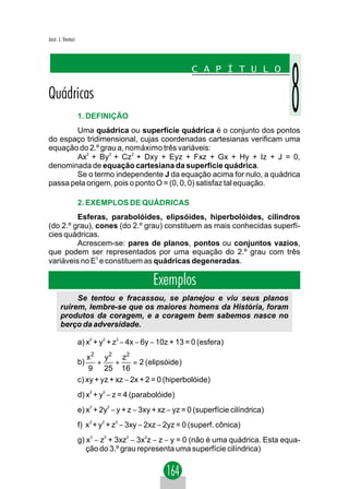 Jacir. J. Venturi




                    1. DEFINIÇÃO
        Uma quádrica ou superfície quádrica é o conjunto dos pontos
do espaço tridimensional, cujas coordenadas cartesianas verificam uma
equação do 2.º grau a, nomáximo três variáveis:
        Ax2 + By 2 + Cz2 + Dxy + Eyz + Fxz + Gx + Hy + Iz + J = 0,
denominada de equação cartesiana da superfície quádrica.
        Se o termo independente J da equação acima for nulo, a quádrica
passa pela origem, pois o ponto O = (0, 0, 0) satisfaz tal equação.

                    2. EXEMPLOS DE QUÁDRICAS
         Esferas, parabolóides, elipsóides, hiperbolóides, cilindros
(do 2.º grau), cones (do 2.º grau) constituem as mais conhecidas superfí-
cies quádricas.
         Acrescem-se: pares de planos, pontos ou conjuntos vazios,
que podem ser representados por uma equação do 2.º grau com três
variáveis no E3 e constituem as quádricas degeneradas.

                                             Exemplos
            Se tentou e fracassou, se planejou e viu seus planos
       ruírem, lembre-se que os maiores homens da História, foram
       produtos da coragem, e a coragem bem sabemos nasce no
       berço da adversidade.

                    a) x2 + y2 + z2 − 4x − 6y − 10z + 13 = 0 (esfera)
                       x 2 y 2 z2
                    b)     +     +     = 2 (elipsóide )
                        9 25 16
                    c) xy + yz + xz − 2x + 2 = 0 (hiperbolóide)
                    d) x2 + y2 − z = 4 (parabolóide)
                    e) x + 2y − y + z − 3xy + xz − yz = 0 (superfície cilíndrica)
                         2    2



                    f) x 2 + y2 + z2 − 3xy − 2xz − 2yz = 0 (superf. cônica)
                    g) x3 − z3 + 3xz2 − 3x2z − z − y = 0 (não é uma quádrica. Esta equa-
                       ção do 3.º grau representa uma superfície cilíndrica)
 