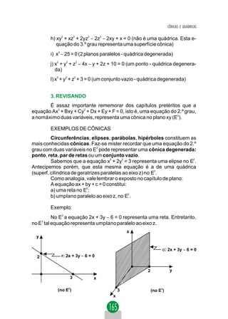 CÔNICAS E QUÁDRICAS


          h) xy2 + xz2 + 2yz2 − 2z2 − 2xy + x = 0 (não é uma quádrica. Esta e-
             quação do 3.º grau representa uma superfície cônica)
          i) x2 − 25 = 0 (2 planos paralelos - quádrica degenerada)
          j) x + y + z − 4x − y + 2z + 10 = 0 (um ponto - quádrica degenera-
             2     2       2


             da)
          l) x2 + y2 + z2 + 3 = 0 (um conjunto vazio - quádrica degenerada)


          3. REVISANDO
       É assaz importante rememorar dos capítulos pretéritos que a
equação Ax2 + Bxy + Cy2 + Dx + Ey + F = 0, isto é, uma equação do 2.º grau,
a nomáximo duas variáveis, representa uma cônica no plano xy (E2).

          EXEMPLOS DE CÔNICAS
         Circunferências, elipses, parábolas, hipérboles constituem as
mais conhecidas cônicas. Faz-se mister recordar que uma equação do 2.º
grau com duas variáveis no E2 pode representar uma cônica degenerada:
ponto, reta, par de retas ou um conjunto vazio.
         Sabemos que a equação x2 + 2y2 = 3 representa uma elipse no E2 .
Antecipemos porém, que esta mesma equação é a de uma quádrica
(superf. cilíndrica de geratrizes paralelas ao eixo z) no E3 .
         Como analogia, vale lembrar o exposto no capítulo de plano:
         A equação ax + by + c = 0 constitui:
         a) uma reta no E2;
         b) umplano paralelo ao eixo z, no E3 .

          Exemplo:
         No E2 a equação 2x + 3y − 6 = 0 representa uma reta. Entretanto,
      3
no E tal equação representa umplano paralelo ao eixo z.
                                                z
  y


                                                                  α: 2x + 3y − 6 = 0
  2              r: 2x + 3y − 6 = 0


                                                        2              y
                       3          x

             (no E2)                        3               (no E3)
                                        x
 