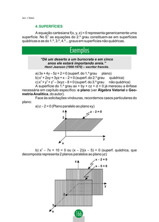 Jacir. J. Venturi


                    4. SUPERFÍCIES
         A equação cartesiana f(x, y, z) = 0 representa genericamente uma
superfície. No E3 as equações do 2.º grau constituem-se em superfícies
quádricas e as do 1.º, 3.º, 4.º... graus em superfícies não quádricas.

                                         Exemplos
                      “Dê um deserto a um burocrata e em cinco
                          anos ele estará importando areia.”
                        Henri Jeanson (1900-1970) – escritor francês.

        a) 3x + 4y − 5z + 2 = 0 (superf. do 1.º grau ⇒ plano)
        b) x2 + 2xy + 3yz + x − 2 = 0 (superf. do 2.º grau ⇒ quádrica)
        c) x3 + y3 + z3 − 3xyz − 8 = 0 (superf. do 3.º grau ⇒ não quádrica)
        A superfície do 1.º grau ax + by + cz + d = 0 já mereceu a ênfase
necessária em capítulo específico: o plano (ver Álgebra Vetorial e Geo-
metria Analítica, do autor).
        Face às solicitações vindouras, recordemos casos particulares do
plano:
        a) z − 2 = 0 (Plano paralelo ao plano xy)
                                    z                  z−2=0
                                    2




                                                                y
                                    x

      b) x2 − 7x + 10 = 0 ou (x − 2)(x − 5) = 0 (superf. quádrica, que
decomposta representa 2 planos paralelos ao plano yz)
                                                           x−2=0
                                             z
                                                           x−5=0




                                                                 y

                                     2


                             5

                             x
 