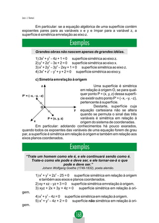 Jacir. J. Venturi


         Em particular: se a equação algébrica de uma superfície contém
expoentes pares para as variáveis x e y e ímpar para a variável z, a
superfície é simétrica emrelação ao eixo z.

                                            Exemplos
                    Grandes obras não nascem apenas de grandes idéias.
                    1) 3x2 + y2 − 4z + 1 = 0 ⇒ superfície simétrica ao eixo z.
                    2) y2 + 2z2 − 3x + 2 = 0 ⇒ superfície simétrica ao eixo x.
                    3) x2 + 2y2 − 3z3 − 2xy + 1 = 0 ⇒ superfície simétrica ao eixo z.
                    4) 3x4 + z2 − y3 + y + 2 = 0 ⇒ superfície simétrica ao eixo y.

                    c) Simetria emrelação à origem
                        z                        Uma superfície é simétrica
                                       em relação à origem O, se para qual-
P' = (−x, − y, −z)
                                       quer ponto P = (x, y, z) dessa superfí-
                                       cie existir outro ponto P' = (−x, − y, −z),
                                       pertencente à superfície.
                O                                Destarte, superfície cuja
                                   y   equação cartesiana não se altera
                                       quando se permuta o sinal das três
                   P = (x, y, z)       variáveis é simétrica em relação à
         x                             origem do sistema de coordenadas.
           Em particular: adotando conhecimentos há pouco exarados,
quando todos os expoentes das variáveis de uma equação forem de grau
par, a superfície é simétrica em relação à origem e também em relação aos
eixos planos coordenados.

                                            Exemplos
     “Trate um homem como ele é, e ele continuará sendo como é.
        Trate-o como ele pode e deve ser, e ele tornar-se-à o que
                          pode e deve ser.”
                        Johann Wolfgang Goethe (1749-1832), poeta alemão.

                    1) x2 + y2 + 2z2 − 25 = 0 ⇒ superfície simétrica em relação à origem
                       e também aos eixos e planos coordenados.
                    2) xy + xz − yz + 3 = 0 ⇒ superfície simétrica emrelação à origem.
                    3) xyz + 2x + 3y + 4z = 0 ⇒ superfície simétrica em relação à ori-
gem.
                    4) x3 + y3 − 4z = 0 ⇒ superfície simétrica em relação à origem.
                    5) x3 + y3 − 4z + 2 = 0 ⇒ superfície não simétrica em relação à ori-
gem.
 