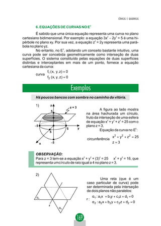 CÔNICAS E QUÁDRICAS


        6. EQUAÇÕES DE CURVAS NO E3
         É sabido que uma única equação representa uma curva no plano
cartesiano bidimensional. Por exemplo: a equação 3x2 − 2y2 = 5 é uma hi-
pérbole no plano xy. Por sua vez, a equação z2 = 2y representa uma pará-
bola no plano yz.
         No entanto, no E3, adotando um conceito bastante intuitivo, uma
curva pode ser concebida geometricamente como interseção de duas
superfícies. O sistema constituído pelas equações de duas superfícies
distintas e interceptantes em mais de um ponto, fornece a equação
cartesiana da curva:
               f ( x, y, z ) = 0
         curva  1
               f2 ( x, y, z ) = 0


                                   Exemplos
        Há poucos bancos com sombra no caminho da vitória.

        1)           z
                                   z=3
                     5
                                                       A figura ao lado mostra
                                             na área hachurada um círculo,
                                             fruto da interseção de uma esfera
                                             de equação x2 + y2 + z2 = 25 com o
       −5                                    plano z = 3.
                               5         y
                 5
                                                       Equação da curva no E3 :
                                                            
                                                            x 2 + y 2 + z 2 = 25
                                             circunferência 
             x       −5                                     z = 3
                                                            


        OBSERVAÇÃO:
        Para z = 3 tem-se a equação x2 + y2 + (3)2 = 25 ⇒ x2 + y2 = 16, que
        representa umcírculo de raio igual a 4 no plano z = 3.


        2)
                                                      Uma reta (que é um
                                             caso particular de curva) pode
                                             ser determinada pela interseção
                                             de dois planos não paralelos:
        α1                                     α : a x + b1y + c1z + d1 = 0
                                             r: 1 1
                                               α2 : a2 x + b2 y + c 2 z + d2 = 0
                 r
                          α2
 