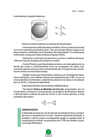 CÔNICAS E QUÁDRICAS


matemáticas (notação hodierna):



                                                3
                                           Vci =  Vesf .
                                                2
                                                3
                                           Sci = Sesf .
                                                2



        Outros inventos notáveis ou estudos de Arquimedes:
        - Ummecanismo feito de tubos emhélice, fixos a umeixoinclinado
com uma manivela para fazê-lo girar. Tem por escopo elevar a água a um
plano superior, conhecido como "parafuso de Arquimedes". É um processo
rudimentar,masqueaindaéusadoaolongodorioNilo.
       - Descobriu o princípio da alavanca e cunhou o célebre aforisma:
"Dê-me umponto de apoio e levantarei o mundo".
        - Conta Plutarco que Arquimedes arrastou uma das galeras do rei
Herão tão suave e uniformemente como se navegasse em pleno mar,
movendo apenas com sua mão a extremidade de um engenho que consis-
tia emumblococompoliasecordas.
         - Relata Cícero que Arquimedes construiu um empolgante meca-
nismo hidráulico, com esferas móveis que representavam o Sol, a Lua, os
cinco planetas (conhecidos), podendo-se observar as fases e os eclipses
da Lua. Enfim, umpequeno planetário.
        A grandeza também semanifesta naMatemática:
         - No tratado Sobre as Medidas do Círculo, Arquimedes, em um
círculo dado, inscreveu e circunscreveu um polígono de 96 lados e obteve
a fórmula para o cálculo da área do círculo e, por muitos séculos, o mais
acertado valor para π:

                                10      10
                            3      <π<3
                                71      70

        OBSERVAÇÃO:
        A obtenção da área do círculo através de polígonos ficou conheci-
        da como a "quadratura do círculo". Apenas à guisa de ilustração, o
        símbolo π não foi usado na antigüidade grega no sentido atual. A
        introdução do símbolo só aconteceu em 1706, por William Jones,
        umamigo de Newton.
 