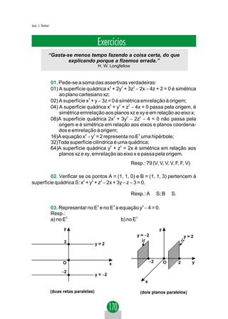 Jacir. J. Venturi



                                              Exercícios
                “Gasta-se menos tempo fazendo a coisa certa, do que
                        explicando porque a fizemos errada.”
                                              H. W. Longfellow


                    01. Pede-se a soma das assertivas verdadeiras:
                    01) A superfície quádrica x2 + 2y2 + 3z2 − 2x − 4z + 2 = 0 é simétrica
                        ao plano cartesiano xz;
                    02) A superfície x3 + y − 3z = 0 é simétrica emrelação à origem;
                    04) A superfície quádrica x2 + y2 + z2 − 4x = 0 passa pela origem, é
                        simétrica emrelação aos planos xz e xy e em relação ao eixo x;
                    08)A superfície quádrica 2x2 + 3y2 − 2z2 − 4 = 0 não passa pela
                        origem e é simétrica em relação aos eixos e planos coordena-
                        dos e emrelação à origem;
                    16)A equação x2 − y2 = 2 representa no E3 uma hipérbole;
                    32)Toda superfície cilíndrica é uma quádrica;
                    64)A superfície quádrica y2 + z2 = 2x é simétrica em relação aos
                        planos xz e xy, emrelação ao eixo x e passa pela origem.
                                                                 Resp.: 79 (V, V, V, V, F, F, V)

         02. Verificar se os pontos A = (1, 1, 0) e B = (1, 1, 3) pertencem à
superfície quádrica S: x2 + y2 + z2 − 2x + 3y − z − 3 = 0.

                                                                 Resp.: A ∈ S; B ∉ S.

                    03. Representar no E2 e no E3 a equação y2 − 4 = 0.
                    Resp.:
                    a) no E2                         b) no E3
                          y                                                      z
                                                                    y = −2                   y=2
                          2                  y=2



                          O                                                 −2       O   2         y
                                                      x
                         −2
                                             y = −2
                                                                        x

                    (duas retas paralelas)                           (dois planos paralelos)
 