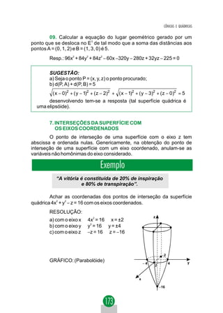 CÔNICAS E QUÁDRICAS

        09. Calcular a equação do lugar geométrico gerado por um
ponto que se desloca no E3 de tal modo que a soma das distâncias aos
pontos A = (0, 1, 2) e B = (1, 3, 0) é 5.
       Resp.: 96x2 + 84y2 + 84z2 − 60x −320y − 280z + 32yz − 225 = 0

       SUGESTÃO:
       a) Seja o ponto P = (x, y, z) o ponto procurado;
       b) d(P, A) + d(P, B) = 5
         ( x − 0)2 + ( y − 1)2 + ( z − 2)2 + ( x − 1)2 + ( y − 3)2 + ( z − 0)2 = 5
       desenvolvendo tem-se a resposta (tal superfície quádrica é
  uma elipsóide).


       7. INTERSEÇÕES DA SUPERFÍCIE COM
          OS EIXOS COORDENADOS
         O ponto de interseção de uma superfície com o eixo z tem
abscissa e ordenada nulas. Genericamente, na obtenção do ponto de
interseção de uma superfície com um eixo coordenado, anulam-se as
variáveis não homônimas do eixo considerado.

                                   Exemplo
          “A vitória é constituída de 20% de inspiração
                     e 80% de transpiração”.

        Achar as coordenadas dos pontos de interseção da superfície
quádrica 4x2 + y2 − z = 16 com os eixos coordenados.
       RESOLUÇÃO:
                                                                 z
       a) com o eixo x ⇒ 4x2 = 16 ⇒ x = ±2
       b) com o eixo y ⇒ y2 = 16 ⇒ y = ±4
       c) com o eixo z ⇒ −z = 16 ⇒ z = −16



                                                                      −2
       GRÁFICO: (Parabolóide) ⇒                             −4             4          y
                                                                 2


                                                        x

                                                                     −16
 