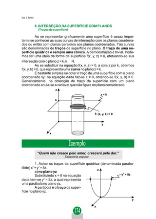 Jacir. J. Venturi


                    8. INTERSEÇÃO DA SUPERFÍCIE COM PLANOS
                     (Traços da superfície)

           Ao se representar graficamente uma superfície é assaz impor-
tante se conhecer as suas curvas de interseção com os planos coordena-
dos ou então com planos paralelos aos planos coordenados. Tais curvas
são denominadas de traços da superfície no plano. O traço de uma su-
perfície quádrica é sempre uma cônica. A demonstração é trivial. Pode-
mos ter uma idéia da forma da superfície f(x, y, z) = 0, efetuando-se sua
interseção com o plano z = k, k ∈ R.
           Ao se substituir na equação f(x, y, z) = 0, a cota z por k, obtemos
f(x, y, k) = 0, que representa uma curva no plano z = k.
           É bastante simples se obter o traço de uma superfície com o plano
coordenado xy: na equação dada faz-se z = 0, obtendo-se f(x, y, 0) = 0.
Genericamente, na obtenção do traço da superfície com um plano
coordenado anula-se a variável que não figura no plano considerado.
                                 z
                                                                 z=k
                                 k



                                                            f: (x, y, k) = 0


                                                                  y


                             x


                                              Exemplo
                     “Quem não cresce pelo amor, crescerá pela dor.”
                                        Sabedoria popular

          1. Achar os traços da superfície quádrica (denominada parabo-
lóide) x2 + y2 = 8z.
                                                  z
          a) no plano yz
          Substituindo x = 0 na equação                        y2 = 8z
                  2
dada tem-se y = 8z, a qual representa
uma parábola no plano yz.
          A parábola é o traço da super-
fície no plano yz.

                                                                               y

                                                            x
 