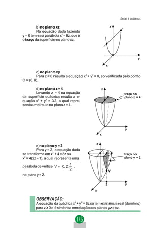 CÔNICAS E QUÁDRICAS

         b) no plano xz                                    z
         Na equação dada fazendo
y = 0 tem-se a parábola x2 = 8z, que é
o traço da superfície no plano xz.




                                                                               y

                                                       x

         c) no plano xy
         Para z = 0 resulta a equação x2 + y 2 = 0, só verificada pelo ponto
O = (0, 0).

        d) no plano z = 4                          z
        Levando z = 4 na equação                                   traço no
da superfície quádrica resulta a e-                                plano z = 4
quação x2 + y2 = 32, a qual repre-
senta umcírculo no plano z = 4.




                                                                    y
                                                   x

                                               z
         e)no plano y = 2
         Para y = 2, a equação dada
se transforma em x2 + 4 = 8z ou                                    traço no
x2 = 4(2z − 1), a qual representa uma                              plano y = 2

                              1
parábola de vértice V =  0, 2,  ,
                              2                          V
no plano y = 2.

                                                       2            y

                                              x

        OBSERVAÇÃO:
        A equação da quádrica x2 + y2 = 8z só tem existência real (domínio)
        para z ≥ 0 e é simétrica emrelação aos planos yz e xz.
 