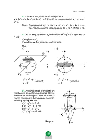 CÔNICAS E QUÁDRICAS

          02. Dada a equação da superfície quádrica
x2 + 2y2 + z2 + 2x + 7y − 4z − 21 = 0, identificar a equação do traço no plano
y = 2.
          Resp.: Equação do traço no plano y = 2: x2 + z2 + 2x − 4z + 1 = 0,
                 que representa uma circunferência de C = (−1, 2, 2) e R = 2.

          03. Achar a equação do traço da quádrica x2 + y2 + z2 = 9 (esfera de
R = 3):
          a) no plano z = 2;
          b) no plano xy. Representar graficamente.
          Resp.
          a)                                      b)
              z                       z=2                z

               3                                         3

                                                              −3

    −3                    3            y         −3                     3                  y
              3                                          3


      x        −3                                 x      −3

          x 2 + y2 = 5
                                                 x2 + y 2 = 9
                                                  
                       (circunf .)                            (circunf .)
          z = 2
                                                 z = 0
                                                  


        04. A figura ao lado representa um                     z
parabolóide (superfície quádrica). Consi-
derando as interseções com os eixos e
planos cartesianos, bem como o domínio,
a sua equação pode ser:
        a) x2 + y2 − z + 9 = 0
        b) x2 + 2y2 − z − 9 = 0                                    −3
        c) x2 + y2 − z − 9 = 0                          −3                  3          y
        d) 2x2 + y2 − z − 9 = 0                                3

                                                        x


                                      Resp.: c                     −9
 