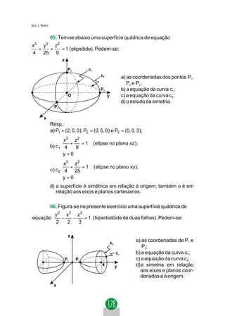 Jacir. J. Venturi


                    05. Tem-se abaixo uma superfície quádrica de equação
   2          2
x   y   z2
  +   +    = 1 (elipsóide). Pedem-se:
4 25 9
                           z

                                P3        c1
                                                  c2                 a) as coordenadas dos pontos P1 ,
                                                                        P2 e P3;
                                                  P2                 b) a equação da curva c1;
                                O                      y             c) a equação da curva c2;
                                                                     d) o estudo da simetria.
                      P1

            x
                    Resp.:
                    a) P1 = (2, 0, 0); P2 = (0, 5, 0) e P3 = (0, 0, 3);
                            x 2 z2
                            +      =1         (elipse no plano xz);
                    b ) c1  4    9
                           y = 0
                           
                           x 2 z2
                           +      =1          ( elipse no plano xy);
                    c ) c2 4 25
                          y = 0
                          
                    d) a superfície é simétrica em relação à origem; também o é em
                       relação aos eixos e planos cartesianos.

                    06. Figura-se no presente exercício uma superfície quádrica de
                      y 2 x 2 z2
equação                  −   −   = 1 (hiperbolóide de duas folhas). Pedem-se:
                      2    2   3

                                z
                                                           c2
                                                                           a) as coordenadas de P1 e
                                                                              P2;
                                                                c1         b) a equação da curva c1;
                               P1    P2                                    c) a equação da curva c2;
                                                   4            y          d)a simetria em relação
                                                                             aos eixos e planos coor-
                                                                             denados e à origem.
                      x
 