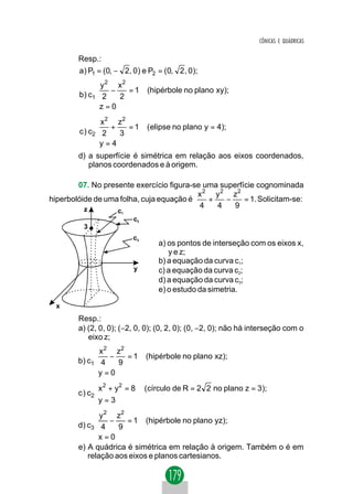 CÔNICAS E QUÁDRICAS

        Resp.:
        a) P1 = (0, − 2, 0) e P2 = (0, 2 , 0);
                y 2 x2
                −      =1      (hipérbole no plano xy);
        b ) c1  2    2
               z = 0
               
               x 2 z2
               +      =1       ( elipse no plano y = 4);
        c ) c2 2    3
              y = 4
              
        d) a superfície é simétrica em relação aos eixos coordenados,
           planos coordenados e à origem.

        07. No presente exercício figura-se uma superfície cognominada
                                          x 2 y 2 z2
hiperbolóide de uma folha, cuja equação é    +    −    = 1. Solicitam-se:
          z
                                           4   4    9
                     c1
                           c2
          3
                           c3
                                    a) os pontos de interseção com os eixos x,
                                       y e z;
                                    b) a equação da curva c1;
                           y        c) a equação da curva c2;
                                    d) a equação da curva c3;
                                    e) o estudo da simetria.

  x
        Resp.:
        a) (2, 0, 0); (−2, 0, 0); (0, 2, 0); (0, −2, 0); não há interseção com o
           eixo z;
              x 2 z2
              −      =1        (hipérbole no plano xz);
        b) c1 4    9
             y = 0
             
               
               x 2 + y2 = 8    (círculo de R = 2 2 no plano z = 3);
        c ) c2 
               y = 3
               
              y 2 z2
              −      = 1 (hipérbole no plano yz);
        d) c3 4    9
             x = 0
             
        e) A quádrica é simétrica em relação à origem. Também o é em
           relação aos eixos e planos cartesianos.
 