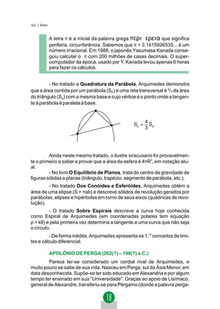 Jacir. J. Venturi


                    A letra π é a inicial da palavra grega περιϕερεια que significa
                    periferia, circunferência. Sabemos que π = 3,1415926535... é um
                    número irracional. Em 1988, o japonês Yasumasa Kanada conse-
                    guiu calcular o π com 200 milhões de casas decimais. O super-
                    computador da época, usado por Y. Kanada levou apenas 6 horas
                    para fazer os cálculos.


         - No tratado a Quadratura da Parábola, Arquimedes demonstra
que a área contida por um parábola (SP) e uma reta transversal é 4/3 da área
do triângulo (S∆) com a mesma base e cujo vértice é o ponto onde a tangen-
te à parábola é paralela à base.


                                                                 4
                                                          Sp =     S
                                                                 3 ∆




         Ainda neste mesmo tratado, o ilustre siracusano foi provavelmen-
te o primeiro a saber e provar que a área da esfera é 4πR2, em notação atu-
al.
         - No livro O Equilíbrio de Planos, trata do centro de gravidade de
figuras sólidas e planas (triângulo, trapézio, segmento de parábola, etc.).
        - No tratado Dos Conóides e Esferóides, Arquimedes obtém a
área de uma elipse (S = πab) e descreve sólidos de revolução gerados por
parábolas, elipses e hipérboles em torno de seus eixos (quádricas de revo-
lução).
         - O tratado Sobre Espirais descreve a curva hoje conhecida
como Espiral de Arquimedes (em coordenadas polares tem equação
ρ = kθ) e pela primeira vez determina a tangente a uma curva que não seja
o círculo.
         - De forma inédita, Arquimedes apresenta os 1.os conceitos de limi-
tes e cálculo diferencial.

                    APOLÔNIO DE PERGA (262(?) – 190(?) a.C.)
        Parece ter-se considerado um cordial rival de Arquimedes, e
muito pouco se sabe de sua vida. Nasceu em Perga, sul da Ásia Menor, em
data desconhecida. Supõe-se ter sido educado em Alexandria e por algum
tempo ter ensinado em sua "Universidade". Graças ao apoio de Lisímaco,
general de Alexandre, transferiu-se para Pérgamo (donde a palavra perga-
 