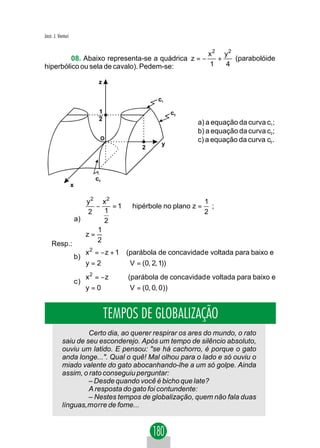 Jacir. J. Venturi


                                                   x2 y2
         08. Abaixo representa-se a quádrica z = −   +   (parabolóide
hiperbólico ou sela de cavalo). Pedem-se:          1   4

                                  z

                                                        c1

                                  1                           c2
                                  2
                                                                   a) a equação da curva c1;
                                                                   b) a equação da curva c2;
                                  O                                c) a equação da curva c3 .
                                                         y
                                                 2




                                 c3
                    x

                            y2 x2                                 1
                            −      =1       hipérbole no plano z = ;
                           2     1                                2
                        a)       2
                               1
                           z =
    Resp.:                     2
                           
                           x 2 = − z + 1   (parábola de concavidad e voltada para baixo e
                        b) 
                           y = 2
                                            V = (0, 2, 1))
                           
                           x = − z
                             2
                                            (parábola de concavidad e voltada para baixo e
                        c) 
                           y = 0
                                            V = (0, 0, 0))


                                      TEMPOS DE GLOBALIZAÇÃO
                     Certo dia, ao querer respirar os ares do mundo, o rato
            saiu de seu esconderejo. Após um tempo de silêncio absoluto,
            ouviu um latido. E pensou: "se há cachorro, é porque o gato
            anda longe...". Qual o quê! Mal olhou para o lado e só ouviu o
            miado valente do gato abocanhando-lhe a um só golpe. Ainda
            assim, o rato conseguiu perguntar:
                     – Desde quando você é bicho que late?
                     A resposta do gato foi contundente:
                     – Nestes tempos de globalização, quem não fala duas
            línguas,morre de fome...
 