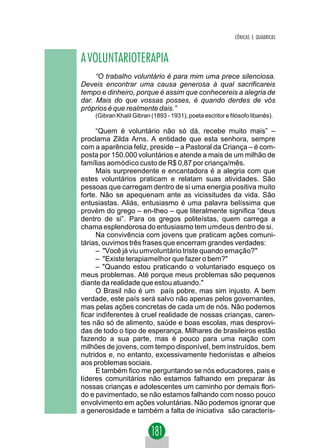 CÔNICAS E QUÁDRICAS



A VOLUNTARIOTERAPIA
     “O trabalho voluntário é para mim uma prece silenciosa.
Deveis encontrar uma causa generosa à qual sacrificareis
tempo e dinheiro, porque é assim que conhecereis a alegria de
dar. Mais do que vossas posses, é quando derdes de vós
próprios é que realmente dais.”
    (Gibran Khalil Gibran (1893 - 1931), poeta escritor e filósofo libanês).

      “Quem é voluntário não só dá, recebe muito mais” –
proclama Zilda Arns. A entidade que esta senhora, sempre
com a aparência feliz, preside – a Pastoral da Criança – é com-
posta por 150.000 voluntários e atende a mais de um milhão de
famílias aomódico custo de R$ 0,87 por criança/mês.
      Mais surpreendente e encantadora é a alegria com que
estes voluntários praticam e relatam suas atividades. São
pessoas que carregam dentro de si uma energia positiva muito
forte. Não se apequenam ante as vicissitudes da vida. São
entusiastas. Aliás, entusiasmo é uma palavra belíssima que
provém do grego – en-theo – que literalmente significa “deus
dentro de si”. Para os gregos politeístas, quem carrega a
chama esplendorosa do entusiasmo tem umdeus dentro de si.
      Na convivência com jovens que praticam ações comuni-
tárias, ouvimos três frases que encerram grandes verdades:
      – "Você já viu umvoluntário triste quando emação?"
      – "Existe terapiamelhor que fazer o bem?"
      – "Quando estou praticando o voluntariado esqueço os
meus problemas. Até porque meus problemas são pequenos
diante da realidade que estou atuando."
      O Brasil não é um país pobre, mas sim injusto. A bem
verdade, este país será salvo não apenas pelos governantes,
mas pelas ações concretas de cada um de nós. Não podemos
ficar indiferentes à cruel realidade de nossas crianças, caren-
tes não só de alimento, saúde e boas escolas, mas desprovi-
das de todo o tipo de esperança. Milhares de brasileiros estão
fazendo a sua parte, mas é pouco para uma nação com
milhões de jovens, com tempo disponível, bem instruídos, bem
nutridos e, no entanto, excessivamente hedonistas e alheios
aos problemas sociais.
      E também fico me perguntando se nós educadores, pais e
líderes comunitários não estamos falhando em preparar às
nossas crianças e adolescentes um caminho por demais flori-
do e pavimentado, se não estamos falhando com nosso pouco
envolvimento em ações voluntárias. Não podemos ignorar que
a generosidade e também a falta de iniciativa são caracterís-
 