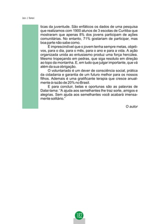 Jacir. J. Venturi


                    ticas da juventude. São enfáticos os dados de uma pesquisa
                    que realizamos com 1900 alunos de 3 escolas de Curitiba que
                    mostraram que apenas 8% dos jovens participam de ações
                    comunitárias. No entanto, 71% gostariam de participar, mas
                    boa parte não sabe como.
                         É imprescindível que o jovem tenha sempre metas, objeti-
                    vos, para o dia, para o mês, para o ano e para a vida. A ação
                    organizada unida ao entusiasmo produz uma força hercúlea.
                    Mesmo tropeçando em pedras, que siga resoluto em direção
                    ao topo da montanha. E, em tudo que julgar importante, que vá
                    além da sua obrigação.
                         O voluntariado é um dever de consciência social, prática
                    da cidadania e garantia de um futuro melhor para os nossos
                    filhos. Ademais é uma gratificante terapia que cresce anual-
                    mente à razão de 20% no Brasil.
                         E para concluir, belas e oportunas são as palavras de
                    Dalai-lama: “A ajuda aos semelhantes lhe traz sorte, amigos e
                    alegrias. Sem ajuda aos semelhantes você acabará imensa-
                    mente solitário.”

                                                                         O autor
 