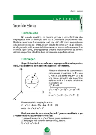CÔNICAS E QUÁDRICAS




          1. INTRODUÇÃO
          No estudo analítico, os termos círculo e circunferência são
empregados sem a distinção que faz a Geometria propriamente dita.
Destarte, reporta-se à equação (x − α)2 + (y − β)2 = R2 como a equação de
uma circunferência ou então, de um círculo de centro C = (α, β) e raio R.
Analogamente, utilizar-se-á indistintamente os termos esfera e superfície
esférica. Ipso facto, empregaremos adiante indistintamente os termos
cilindro e superfície cilíndrica, bem como cone e superfície cônica.


          2. DEFINIÇÃO
         Superfície esférica ou esfera é o lugar geométrico dos pontos
do E3, cuja distância a umponto fixo (centro) é constante.
      z
                                         Fixado o sistema de coordenadas
                         P
                                         cartesianas ortogonais no E3 , seja
                                         C = (α, β, γ) o ponto fixo, P = (x, y, z)
                     R
                                         um ponto genérico da superfície
                                         esférica e R > 0 o raio. Analitica-
                    C                    mente tem-se:
                                         d(C, P) = R
                                            ( x − α )2 + ( y − β)2 + ( z − γ )2 = R
          O                          y   ou
                                         (x − α)2 + (y − β)2 + (z − γ)2 = R2 (I)

 x
          Desenvolvendo a equação acima:
          x + y + z − 2αx − 2βy − 2γz + δ = 0
           2   2   2
                                                 (II)
          onde δ = α + β + γ − R .
                     2       2   2   2




        Reciprocamente, uma equação do 2.° grau nas variáveis x, y e
z representa uma superfície esférica se:
                                 2 2   2
        1) os coeficientes de x , y e z forem iguais e não nulos;
        2) a equação não contiver termos emxy,xzeyz;
        3) α2 + β2 + γ2 − δ > 0.
 