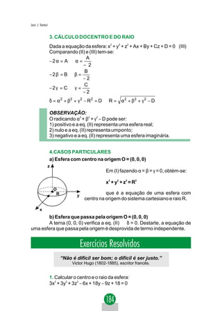 Jacir. J. Venturi


                    3. CÁLCULO DOCENTRO E DO RAIO
                                                    2    2   2
                    Dada a equação da esfera: x + y + z + Ax + By + Cz + D = 0 (III)
                    Comparando (II) e (III) tem-se:
                                    A
                    −2 α = A ⇒ α =
                                   − 2
                                   B
                    −2 β = B ⇒ β =
                                   −2
                                   C
                    −2 γ = C ⇒ γ =
                                   −2
                    δ = α 2 + β2 + γ 2 − R 2 = D ⇒ R = α 2 + β2 + γ 2 − D

                    OBSERVAÇÃO:
                    O radicando α2 + β2 + γ2 − D pode ser:
                    1) positivo e a eq. (II) representa uma esfera real;
                    2) nulo e a eq. (II) representa umponto;
                    3) negativo e a eq. (II) representa uma esfera imaginária.


                    4.CASOS PARTICULARES
                    a) Esfera com centro na origem O = (0, 0, 0)
                z
                                                  Em (I) fazendo α = β = γ = 0, obtém-se:

                                                  x2 + y2 + z2 = R2
                      O
                       R          y
                                                 que é a equação de uma esfera com
                                       centro na origem do sistema cartesiano e raio R.

        x
       b) Esfera que passa pela origem O = (0, 0, 0)
       A terna (0, 0, 0) verifica a eq. (II) ⇔ δ = 0. Destarte, a equação de
uma esfera que passa pela origem é desprovida de termo independente.


                                      Exercícios Resolvidos
                           “Não é difícil ser bom; o difícil é ser justo.”
                                Victor Hugo (1802-1885), escritor francês.


                    1. Calcular o centro e o raio da esfera:
                    3x2 + 3y2 + 3z2 − 6x + 18y − 9z + 18 = 0
 