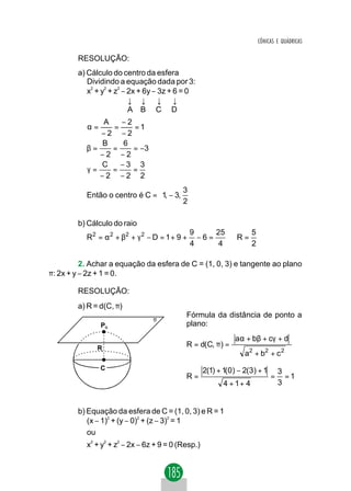 CÔNICAS E QUÁDRICAS

        RESOLUÇÃO:
        a) Cálculo do centro da esfera
           Dividindo a equação dada por 3:
           x + y + z − 2x + 6y − 3z + 6 = 0
            2   2   2


                       ↓ ↓ ↓ ↓
                       A B C D
               A   −2
           α=    =    =1
              −2 −2
              B     6
           β=    =    = −3
              −2 −2
              C    −3 3
           γ=    =    =
              −2 −2 2
                                       3
           Então o centro é C = 1, − 3, 
                                       2

        b) Cálculo do raio
                                                9     25      5
           R 2 = α 2 + β2 + γ 2 − D = 1 + 9 +     −6=    ⇒R =
                                                4      4      2

          2. Achar a equação da esfera de C = (1, 0, 3) e tangente ao plano
π: 2x + y − 2z + 1 = 0.

        RESOLUÇÃO:
        a) R = d(C, π)
                                            Fórmula da distância de ponto a
                                 π
                PO                          plano:
                                                             aα + bβ + cγ + d
                R                           R = d(C, π) =
                                                                a2 + b2 + c 2
                C                                 2(1) + 1(0) − 2(3) + 1       3
                                            R=                             =     =1
                                                         4 + 1+ 4              3


        b) Equação da esfera de C = (1, 0, 3) e R = 1
           (x − 1)2 + (y − 0)2 + (z − 3)2 = 1
           ou
           x + y + z − 2x − 6z + 9 = 0 (Resp.)
            2       2   2
 