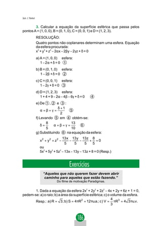Jacir. J. Venturi


        3. Calcular a equação da superfície esférica que passa pelos
pontos A = (1, 0, 0), B = (0, 1, 0), C = (0, 0, 1) e D = (1, 2, 3).
                    RESOLUÇÃO:
                    Quatro pontos não coplanares determinam uma esfera. Equação
                    da esfera procurada:
                    x2 + y2 + z2 − 2αx − 2βy − 2γz + δ = 0
                    a) A = (1, 0, 0) ∈ esfera:
                       1 − 2α + δ = 0 1
                    b) B = (0, 1, 0) ∈ esfera:
                       1 − 2β + δ = 0 2
                    c) C = (0, 0, 1) ∈ esfera:
                       1 − 2γ + δ = 0 3
                    d) D = (1, 2, 3) ∈ esfera:
                       1 + 4 + 9 − 2α − 4β − 6γ + δ = 0   4
                    e) De 1 , 2 e 3 :
                                  δ +1
                        α=β=γ =         5
                                    2
                    f) Levando 5 em 4 obtém-se:
                           8            13
                        δ= ⇒α=β=γ =           6
                           5            10
                    g) Substituindo 6 na equação da esfera:
                                        13 x 13 y 13z 8
                      x 2 + y2 + z2 −       −    −   + =0
                                         5    5    5  5
                      ou
                      5x2 + 5y2 + 5z2 − 13x − 13y − 13z + 8 = 0 (Resp.)


                                           Exercícios
                         “Aqueles que não querem fazer devem abrir
                          caminho para aqueles que estão fazendo.”
                                   Do filme de motivação Paradigmas.


       1. Dada a equação da esfera 2x2 + 2y2 + 2z2 − 4x + 2y + 6z + 1 = 0,
pedem-se: a) o raio; b) a área da superfície esférica; c) o volume da esfera.
                                                            4
       Resp.: a) R = 3 ; b) S = 4πR2 = 12πu.a.; c ) V = πR3 = 4 3 πu.v.
                                                            3
 