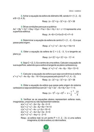 CÔNICAS E QUÁDRICAS


          2. Achar a equação da esfera de diâmetro AB, sendo A = (1, 2, −3)
e B = (3, 4, 9).
                                Resp.: (x − 2)2 + (y − 3)2 + (z − 3)2 = 38

         3. Dê as condições para que a quádrica
Ax2 + By 2 + Cz 2 + Dxy + Eyz + Fxz + Gx + Hy + Iz + J = 0 represente uma
superfície esférica.
                                 Resp.: A = B = C ≠ 0 e D = E = F = 0

        4. Determinar a equação da esfera de centro C = (1, −2, −5) e que
passe pela origem.
                                 Resp.: x2 + y2 + z2 − 2x + 4 y + 10z = 0

        5. Obter a equação da esfera de C = (−2, −3, 1) e tangente ao
plano yz.
                                 Resp.: (x + 2)2 + (y + 3)2 + (z − 1)2 = 4

        6. Seja C = (2, 3, 5) o centro de uma esfera. Calcular a equação de
sua superfície, sabendo que a esfera é tangente ao plano cartesiano xy.
                                 Resp.: x2 + y2 + z2 − 4x − 6y − 10z + 13 = 0

             7. Calcular a equação da esfera que seja concêntrica à esfera
x 2 + y 2 + z 2 − 4x - 6y − 6z − 16 = 0 e que passe pelo ponto P = (1, 4, −3).
                                 Resp.: (x − 2)2 + (y − 3)2 + (z − 3)2 = 38

        8. Obter a equação da esfera que passe pela origem do sistema
cartesiano e seja concêntrica com 2x2 + 2y2 + 2z2 − 4x + 8y + 2z + 1 = 0.
                                                                    1 2 21
                                 Resp.: ( x − 1)2 + ( y + 2)2 +  z +  =
                                                                    2   4

        9. Verificar se as equações abaixo representam esferas reais,
imaginárias, umponto ou não representam esferas:
        a) x2 + y2 + z2 − 2x + 3y − 5z −3 = 0
        b) x2 + y2 + z2 − 2x − 4y + 6z + 14 = 0
        c) x2 + y2 + z2 − 4x − y + 2z + 10 = 0
        d) x2 + y2 − z2 − 4x + 2y + 3z − 5 = 0
        e) x2 + y2 + z2 − 4xy + z − 2 = 0
        Resp.: a) esfera real; b) um ponto P = (1, 2, −3); c) uma esfera
               imaginária; d) não é esfera; e) não é esfera.
 